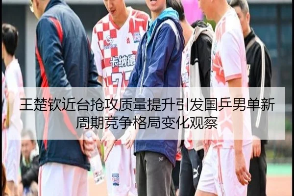 王楚钦近台抢攻质量提升引发国乒男单新周期竞争格局变化观察