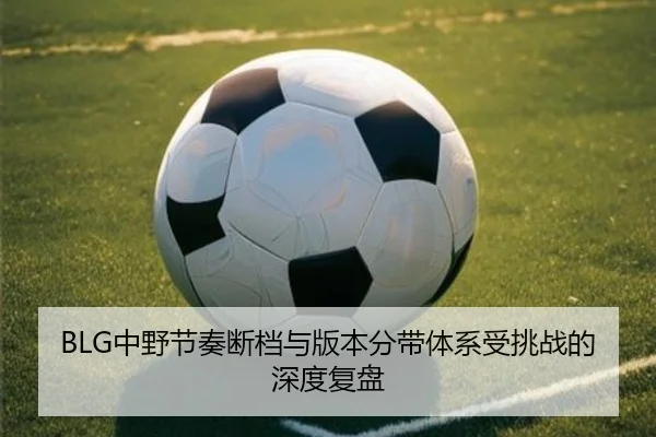 BLG中野节奏断档与版本分带体系受挑战的深度复盘